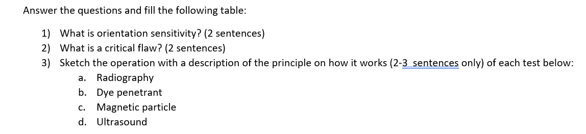 Answer the questions and fill the following table:
1) What is orientation sensitivity? (2 sentences)
2) What is a critical flaw? (2 sentences)
3) Sketch the operation with a description of the principle on how it works (2-3 sentences only) of each test below:
a. Radiography
b. Dye penetrant
c. Magnetic particle
d. Ultrasound
