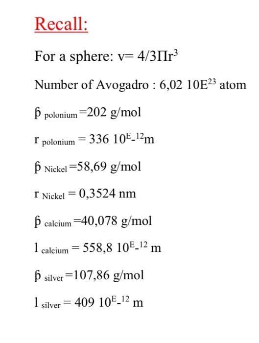 Recall:
For a sphere: v= 4/3IIr³
Number of Avogadro : 6,02 10E²³ atom
þ polonium =202 g/mol
I polonium = 336 10E_1²m
þ Nickel =58,69 g/mol
I Nickel = 0,3524 nm
þ calcium =40,078 g/mol
1 calcium = 558,8 10E_12 m
þ silver =107,86 g/mol
1 silver = 409 10E_12 m
