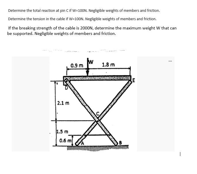 Determine the total reaction at pin Cif W=100N. Negligible weights of members and friction.
Determine the tension in the cable if W=100N. Negligible weights of members and friction.
If the breaking strength of the cable is 2000N, determine the maximum weight W that can
be supported. Negligible weights of members and friction.
0.9 m
1.8 m
E
2.1 m
1.5 m
0.6 m
|
