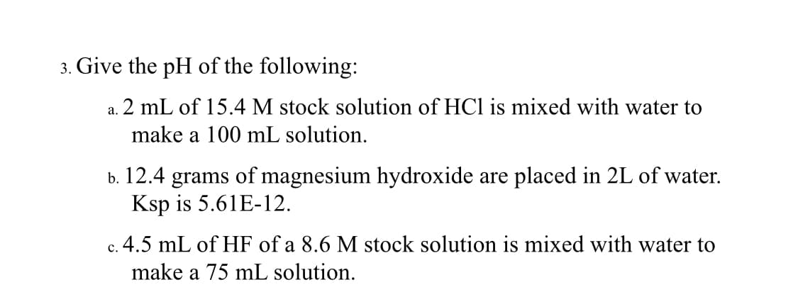 3. Give the pH of the following:
2 mL of 15.4 M stock solution of HCl is mixed with water to
a.
make a 100 mL solution.
b. 12.4 grams of magnesium hydroxide are placed in 2L of water.
Ksp is 5.61E-12.
.4.5 mL of HF of a 8.6 M stock solution is mixed with water to
с
make a 75 mL solution.
