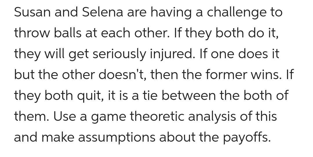 Susan and Selena are having a challenge to
throw balls at each other. If they both do it,
they will get seriously injured. If one does it
but the other doesn't, then the former wins. If
they both quit, it is a tie between the both of
them. Use a game theoretic analysis of this
and make assumptions about the payoffs.
