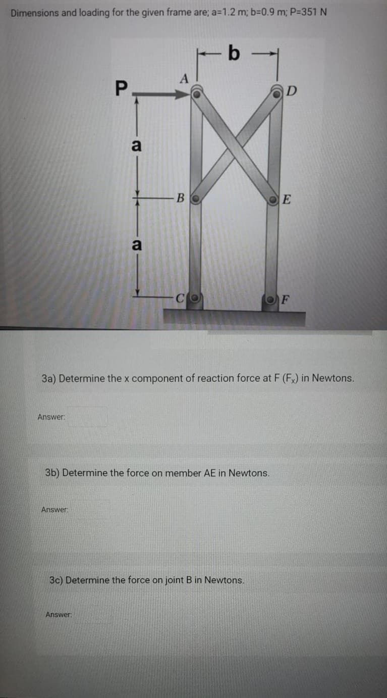 Dimensions and loading for the given frame are; a=1.2 m; b=D0.9 m; P-351 N
P.
OE
a
CO
OF
3a) Determine the x component of reaction force at F (F) in Newtons.
Answer:
3b) Determine the force on member AE in Newtons.
Answer:
3c) Determine the force on joint B in Newtons.
Answer:
