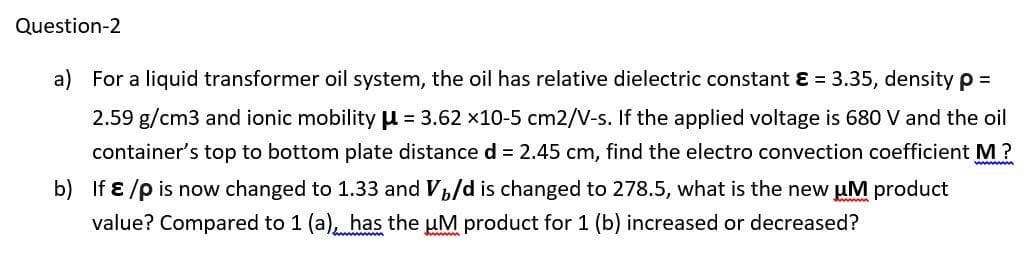 Question-2
a) For a liquid transformer oil system, the oil has relative dielectric constant ɛ = 3.35, density p =
2.59 g/cm3 and ionic mobility u = 3.62 x10-5 cm2/V-s. If the applied voltage is 680 V and the oil
container's top to bottom plate distance d = 2.45 cm, find the electro convection coefficient M?
ww
b) If ɛ /p is now changed to 1.33 and V,/d is changed to 278.5, what is the new uM product
value? Compared to 1 (a), has the uM product for 1 (b) increased or decreased?
