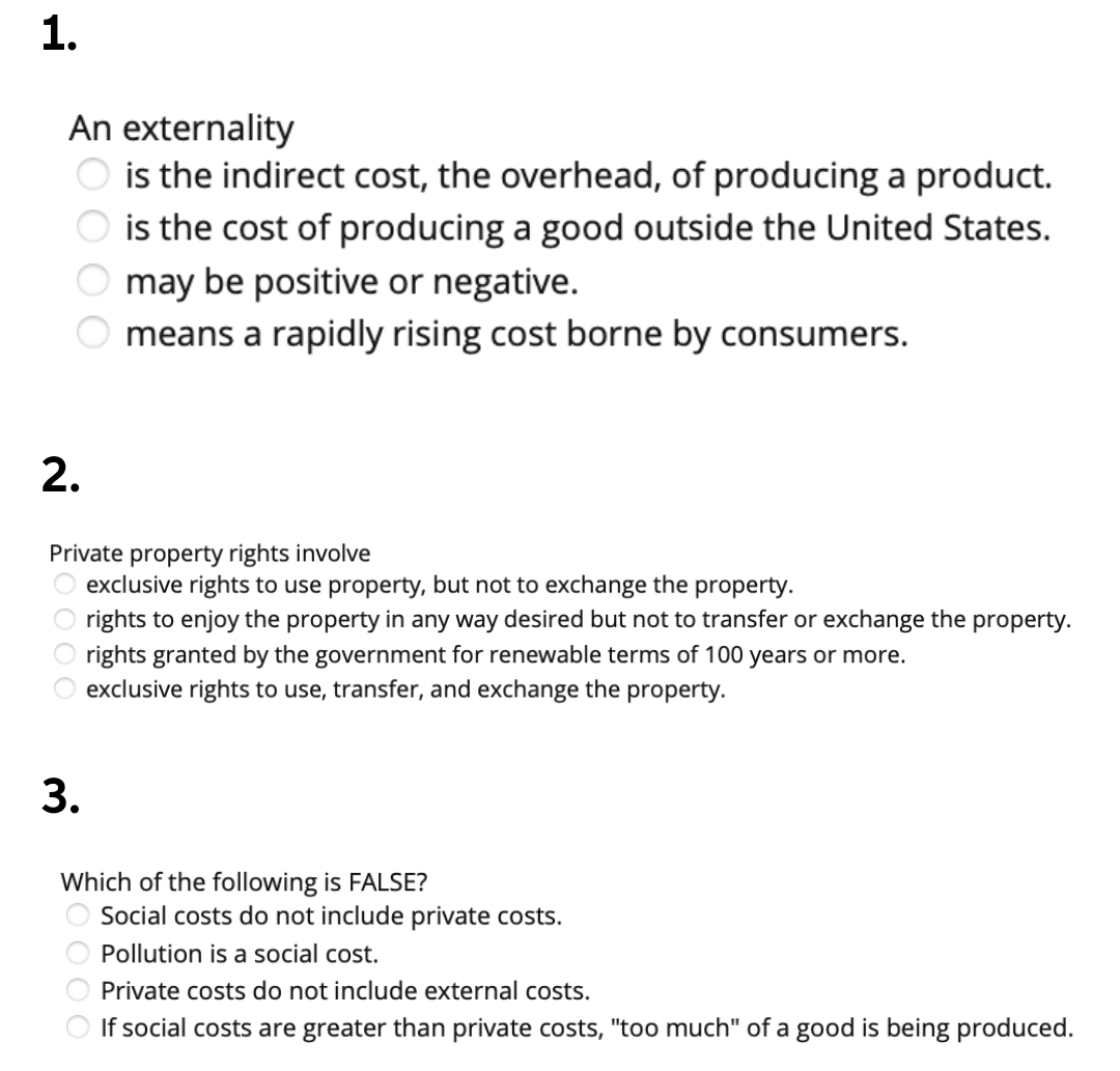 An externality
is the indirect cost, the overhead, of producing a product.
is the cost of producing a good outside the United States.
O may be positive or negative.
means a rapidly rising cost borne by consumers.
2.
Private property rights involve
exclusive rights to use property, but not to exchange the property.
O rights to enjoy the property in any way desired but not to transfer or exchange the property.
O rights granted by the government for renewable terms of 100 years or more.
exclusive rights to use, transfer, and exchange the property.
use
3.
Which of the following is FALSE?
Social costs do not include private costs.
Pollution is a social cost.
Private costs do not include external costs.
If social costs are greater than private costs, "too much" of a good is being produced.
O O O O
1.
