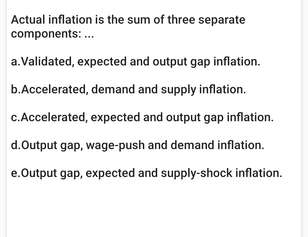 Actual inflation is the sum of three separate
components: ...
a.Validated, expected and output gap inflation.
b.Accelerated, demand and supply inflation.
c.Accelerated, expected and output gap inflation.
d.Output gap, wage-push and demand inflation.
e.Output gap, expected and supply-shock inflation.
