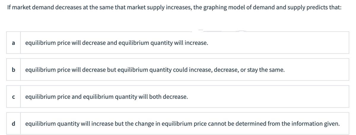 If market demand decreases at the same that market supply increases, the graphing model of demand and supply predicts that:
a
equilibrium price will decrease and equilibrium quantity will increase.
b
equilibrium price will decrease but equilibrium quantity could increase, decrease, or stay the same.
equilibrium price and equilibrium quantity will both decrease.
equilibrium quantity will increase but the change in equilibrium price cannot be determined from the information given.
