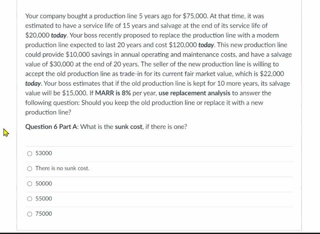 Your company bought a production line 5 years ago for $75,000. At that time, it was
estimated to have a service life of 15 years and salvage at the end of its service life of
$20,000 today. Your boss recently proposed to replace the production line with a modern
production line expected to last 20 years and cost $120,000 today. This new production line
could provide $10,000 savings in annual operating and maintenance costs, and have a salvage
value of $30,000 at the end of 20 years. The seller of the new production line is willing to
accept the old production line as trade-in for its current fair market value, which is $22,000
today. Your boss estimates that if the old production line is kept for 10 more years, its salvage
value will be $15,000. If MARR is 8% per year, use replacement analysis to answer the
following question: Should you keep the old production line or replace it with a new
production line?
Question 6 Part A: What is the sunk cost, if there is one?
O 53000
O There is no sunk cost.
50000
O 55000
O 75000
