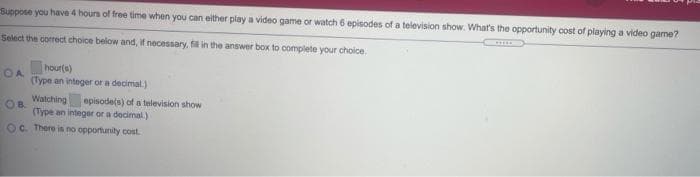 Suppose you have 4 hours of free time when you can either play a video game or watch 6 episodes of a television show. What's the opportunity cost of playing a video game?
Select the correct choice below and, if necessary, fil in the answer box to complete your choice.
hour(s)
(Type an integer or a decimal)
Watching
episodets) of a television show
OB
(Type an integer or a decimal.)
OC. There is no opportunity cost.
