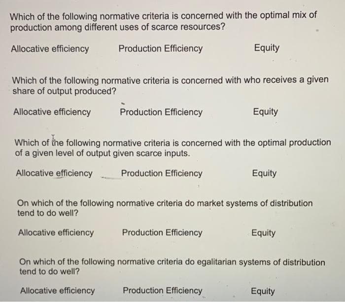 Which of the following normative criteria is concerned with the optimal mix of
production among different uses of scarce resources?
Allocative efficiency
Production Efficiency
Equity
Which of the following normative criteria is concerned with who receives a given
share of output produced?
Allocative efficiency
Production Efficiency
Equity
Which of the following normative criteria is concerned with the optimal production
of a given level of output given scarce inputs.
Allocative efficiency
Production Efficiency
Equity
On which of the following normative criteria do market systems of distribution
tend to do well?
Allocative efficiency
Production Efficiency
Equity
On which of the following normative criteria do egalitarian systems of distribution
tend to do well?
Allocative efficiency
Production Efficiency
Equity
