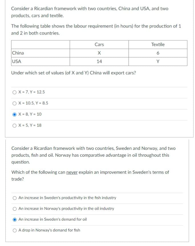 Consider a Ricardian framework with two countries, China and USA, and two
products, cars and textile.
The following table shows the labour requirement (in hours) for the production of 1
and 2 in both countries.
Cars
Textile
China
USA
14
Y
Under which set of values (of X and Y) China will export cars?
OX - 7, Y = 12.5
O X - 10.5, Y = 8.5
X = 8, Y = 10
O X - 5, Y = 18
Consider a Ricardian framework with two countries, Sweden and Norway, and two
products, fish and oil. Norway has comparative advantage in oil throughout this
question.
Which of the following can never explain an improvement in Sweden's terms of
trade?
O An increase in Sweden's productivity in the fish industry
An increase in Norway's productivity in the oil industry
An increase in Sweden's demand for oil
O A drop in Norway's demand for fish
