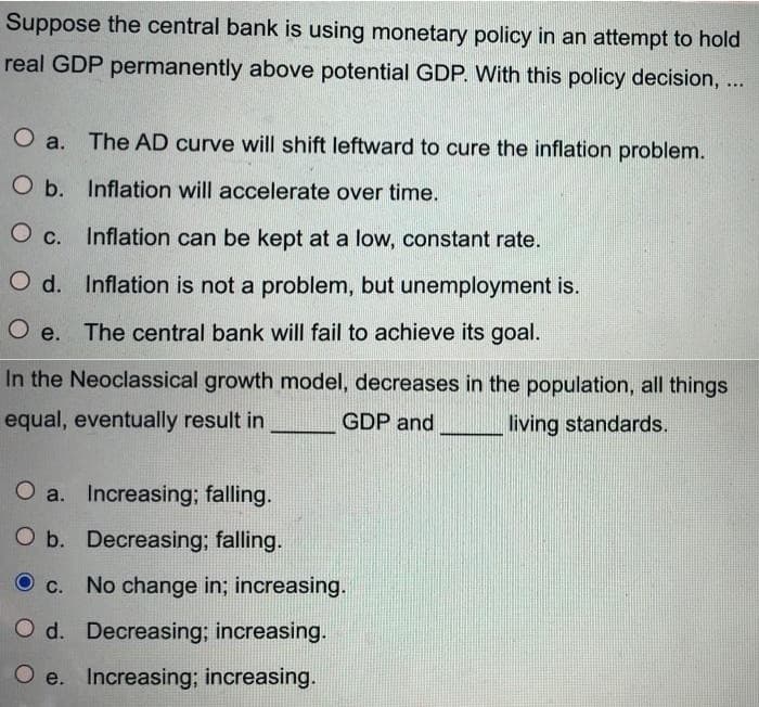 Suppose the central bank is using monetary policy in an attempt to hold
real GDP permanently above potential GDP. With this policy decision, ...
O a. The AD curve will shift leftward to cure the inflation problem.
O b. Inflation will accelerate over time.
O c. Inflation can be kept at a low, constant rate.
O d. Inflation is not a problem, but unemployment is.
e. The central bank will fail to achieve its goal.
In the Neoclassical growth model, decreases in the population, all things
equal, eventually result in
GDP and
living standards.
O a. Increasing; falling.
O b. Decreasing; falling.
O c. No change in; increasing.
O d. Decreasing; increasing.
O e. Increasing; increasing.
