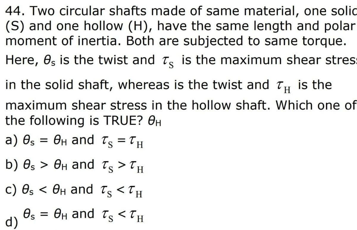 44. Two circular shafts made of same material, one solic
(S) and one hollow (H), have the same length and polar
moment of inertia. Both are subjected to same torque.
Here, 0s is the twist and Te is the maximum shear stres:
S.
in the solid shaft, whereas is the twist and Ty is the
maximum shear stress in the hollow shaft. Which one of
the following is TRUE? OH
= OH and Ts = TH
a) Өs
b) Os > OH and Ts > TH
с) Өs < Өн аnd Tg <TH
Өн аnd T <Tн
Os
H.
d)
