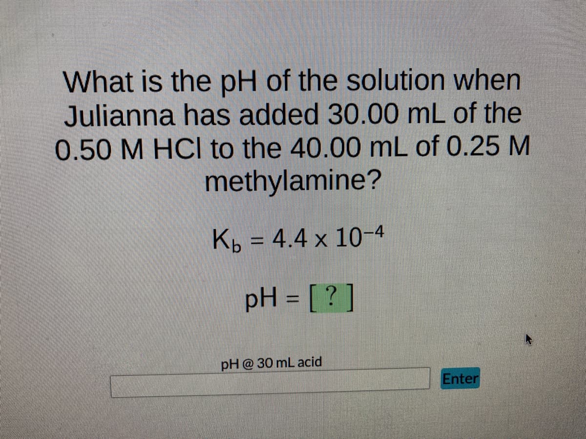 What is the pH of the solution when
Julianna has added 30.00 mL of the
0.50 M HCl to the 40.00 mL of 0.25 M
methylamine?
Kb = 4.4 x 10-4
pH = [?]
pH @ 30 mL acid
Enter