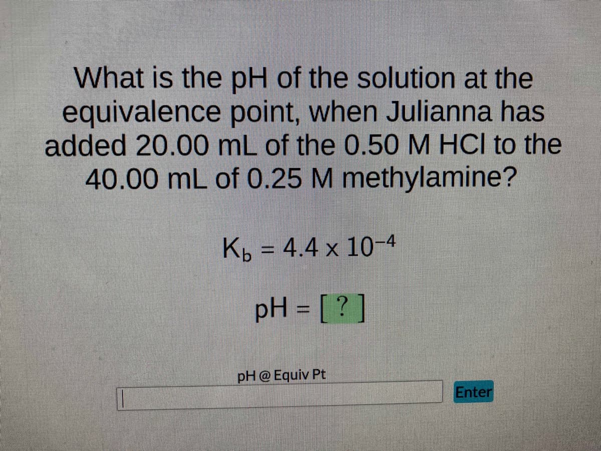 What is the pH of the solution at the
equivalence point, when Julianna has
added 20.00 mL of the 0.50 M HCI to the
40.00 mL of 0.25 M methylamine?
Kb = 4.4 x 10-4
pH = [?]
pH @ Equiv Pt
Enter