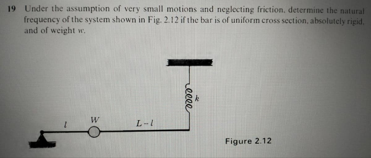 19 Under the assumption of very small motions and neglecting friction, determine the natural
frequency of the system shown in Fig. 2.12 if the bar is of uniform cross section, absolutely rigid,
and of weight w.
W
L-1
reeee
Figure 2.12