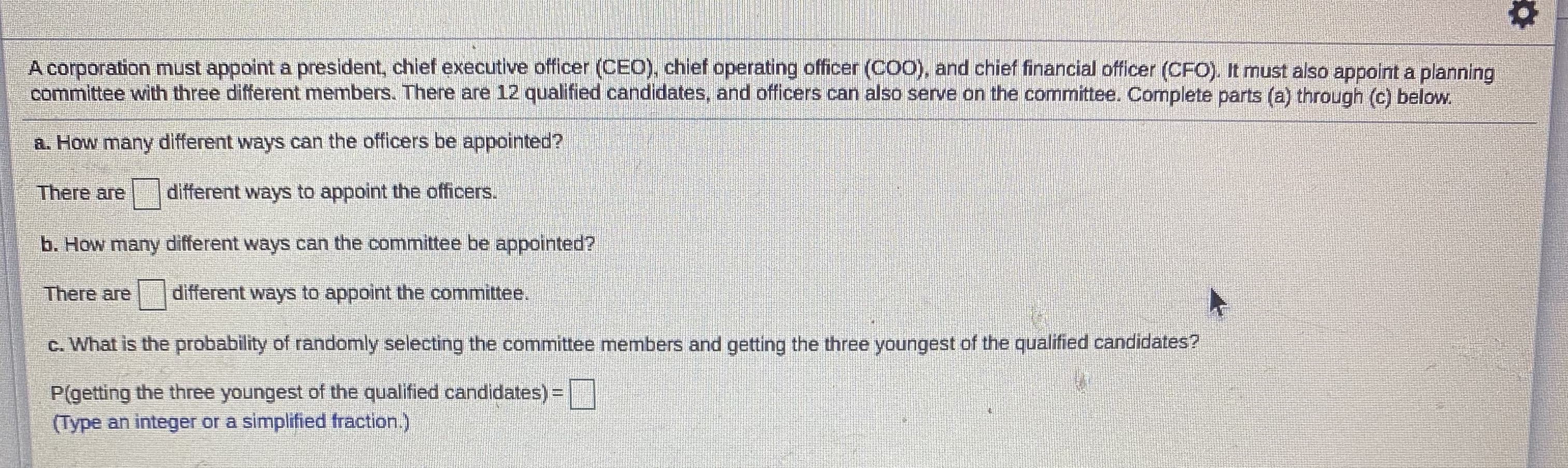 A corporation must appoint a president, chief executive officer (CEO), chief operating officer (CO0), and chief financial officer (CFO). It must also appolnt a planning
committee with three different members. There are 12 qualified candidates, and officers can also serve on the committee. Complete parts (a) through (c) below.
