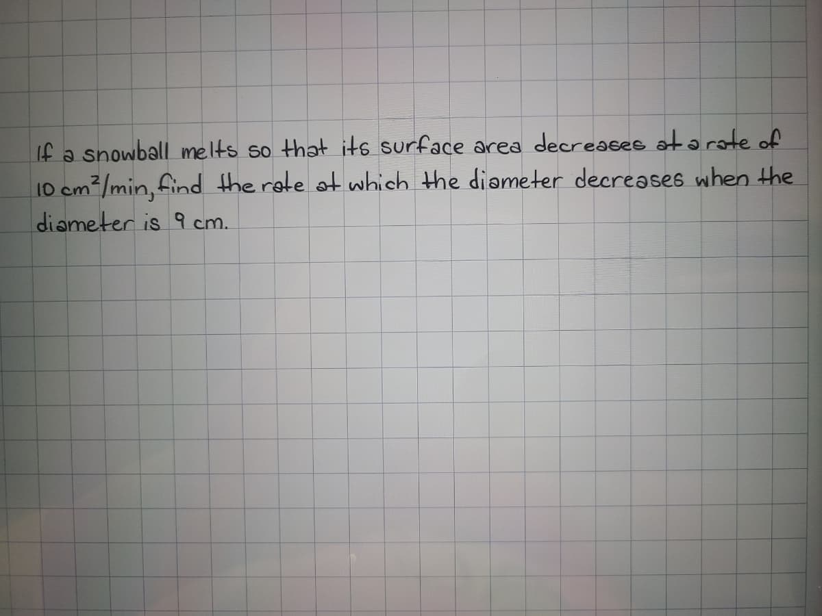 If a snowball melts so that its surface area decreases at a rate of
10 cm²/min, find the rete ot which the diameter decreases when the
diameter is 9 cm.
