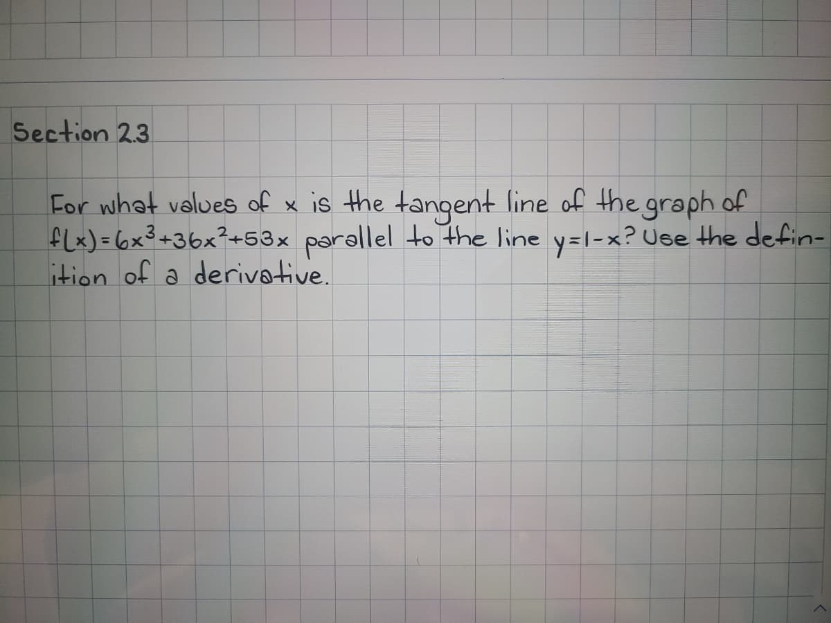 Section 23
For what values of x is the tangent line of the graph of
fLx) = 6x3+36x²+53x parallel to the line y=1-x? Use the defin-
ition of a derivative.

