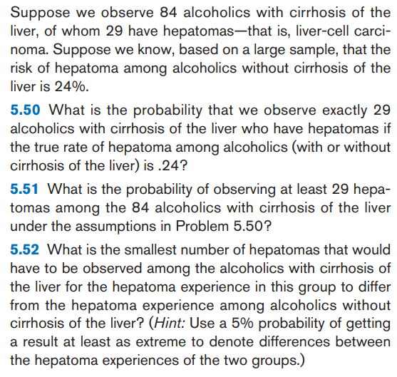 5.52 What is the smallest number of hepatomas that would
have to be observed among the alcoholics with cirrhosis of
the liver for the hepatoma experience in this group to differ
from the hepatoma experience among alcoholics without
cirrhosis of the liver? (Hint: Use a 5% probability of getting
a result at least as extreme to denote differences between
the hepatoma experiences of the two groups.)
