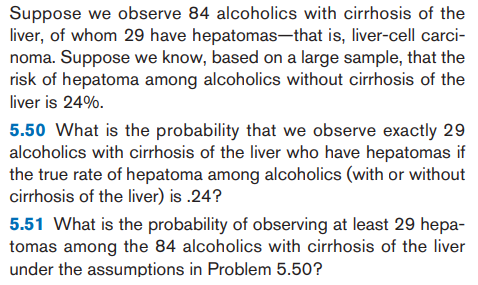 5.50 What is the probability that we observe exactly 29
alcoholics with cirrhosis of the liver who have hepatomas if
the true rate of hepatoma among alcoholics (with or without
cirrhosis of the liver) is .24?
5.51 What is the probability of observing at least 29 hepa-
tomas among the 84 alcoholics with cirrhosis of the liver
under the assumptions in Problem 5.50?
