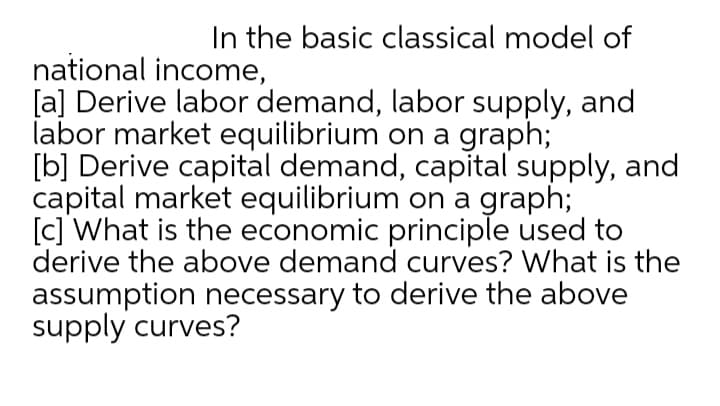 In the basic classical model of
national income,
[a] Derive labor demand, labor supply, and
labor market equilibrium on a graph;
[b] Derive capital demand, capital supply, and
capital market equilibrium on a graph;
[c] What is the economic principle used to
derive the above demand curves? What is the
assumption necessary to derive the above
supply curves?
