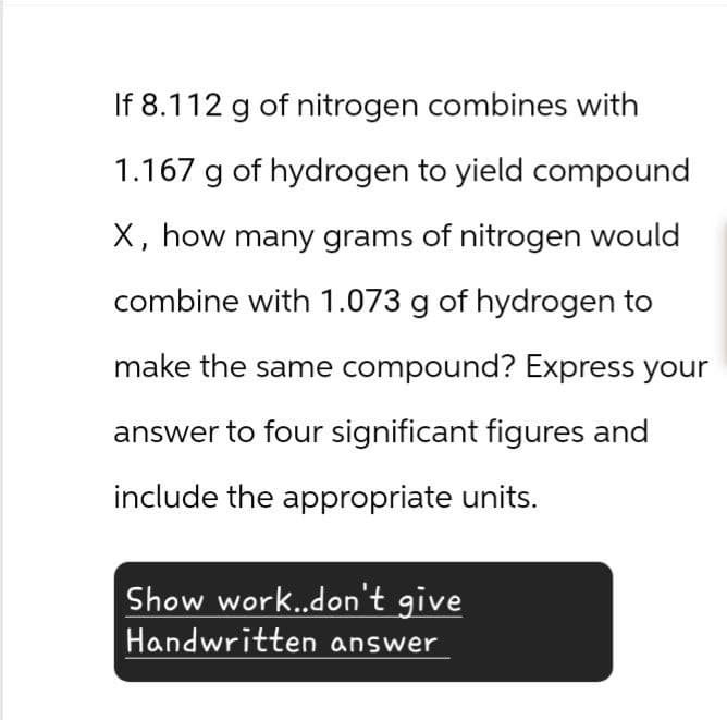 If 8.112 g of nitrogen combines with
1.167 g of hydrogen to yield compound
X, how many grams of nitrogen would
combine with 1.073 g of hydrogen to
make the same compound? Express your
answer to four significant figures and
include the appropriate units.
Show work..don't give
Handwritten answer