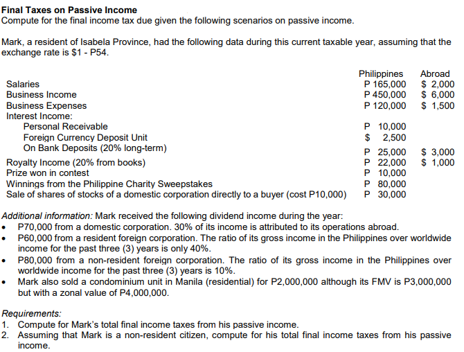 Final Taxes on Passive Income
Compute for the final income tax due given the following scenarios on passive income.
Mark, a resident of Isabela Province, had the following data during this current taxable year, assuming that the
exchange rate is $1 - P54.
Philippines
P 165,000
Abroad
Salaries
Business Income
$ 2,000
P 450,000 $ 6,000
P 120,000
Business Expenses
$ 1,500
Interest Income:
P 10,000
$ 2,500
P 25,000
P 22,000
P 10,000
P 80,000
P 30,000
Personal Receivable
Foreign Currency Deposit Unit
On Bank Deposits (20% long-term)
$ 3,000
$ 1,000
Royalty Income (20% from books)
Prize won in contest
Winnings from the Philippine Charity Sweepstakes
Sale of shares of stocks of a domestic corporation directly to a buyer (cost P10,000)
Additional information: Mark received the following dividend income during the year:
P70,000 from a domestic corporation. 30% of its income is attributed to its operations abroad.
P60,000 from a resident foreign corporation. The ratio of its gross income in the Philippines over worldwide
income for the past three (3) years is only 40%.
P80,000 from a non-resident foreign corporation. The ratio of its gross income in the Philippines over
worldwide income for the past three (3) years is 10%.
Mark also sold a condominium unit in Manila (residential) for P2,000,000 although its FMV is P3,000,000
but with a zonal value of P4,000,000.
Requirements:
1. Compute for Mark's total final income taxes from his passive income.
2. Assuming that Mark is a non-resident citizen, compute for his total final income taxes from his passive
income.
