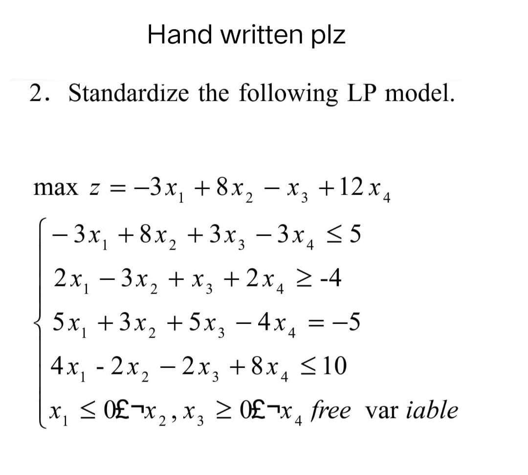 Hand written plz
2. Standardize the following LP model.
max z = −3x₁ +8x₂ − x3 + 12x4
-
- 3x₁ +8x₂ + 3x3 3x₁ ≤5
2x₁ − - 3x₂ + x₂ + 2x
≥-4
5x₁ + 3x₂ +5x₂ - 4x
= -5
4x₁ - 2x₂ - 2x3 + 8x₁ ≤ 10
x₁ ≤ 0£¬x₂, x₂ ≥ 0£x free var iable
2⁹