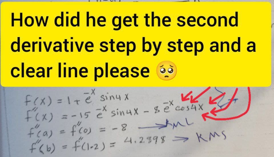 How did he get the second
derivative step by step and a
clear line please 9
f(x) = 1+e siny x
+Cx) =-15 ē sinux - $ e
fca) = f'co) = -8 ul R
fくb) = fcl-2) = 4.2398 > KMS
%3D
ーX
= -15 e sin4X- secos4X
%3D
4.2598-
%3D
%3D
