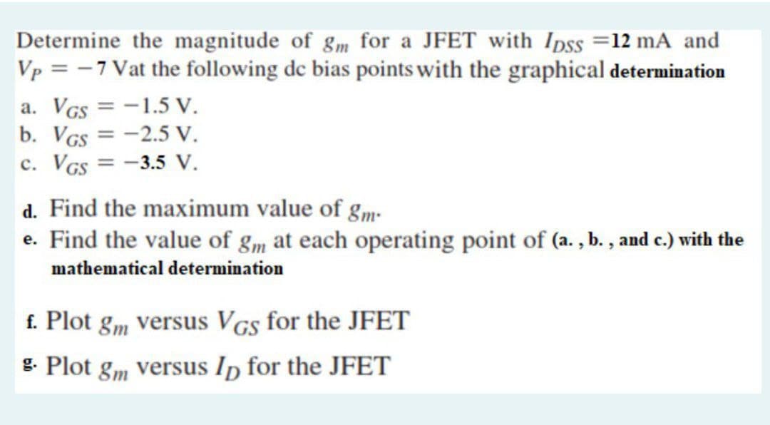 Determine the magnitude of gm for a JFET with Ipss =12 mA and
Vp = -7 Vat the following de bias points with the graphical determination
a. VGs = -1.5 V.
b. VGs = -2.5 V.
c. VGs = -3.5 V.
%3D
d. Find the maximum value of gm-
e. Find the value of gm at each operating point of (a. , b. , and c.) with the
mathematical determination
f. Plot
8m versus VGs for the JFET
g. Plot gm versus Ip for the JFET
