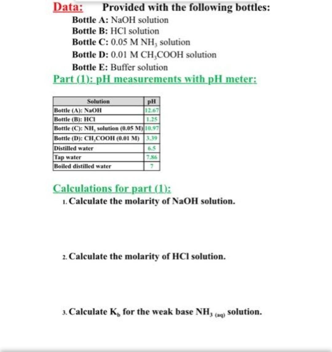 Data:
Provided with the following bottles:
Bottle A: NaOH solution
Bottle B: HCI solution
Bottle C: 0.05 M NH, solution
Bottle D: 0.01 M CH,COOH solution
Bottle E: Buffer solution
Part (1): pH measurements with pH meter:
pH
12.67
Solution
Bottle (A): NaOH
Bottle (B): HCI
Bottle (C): NH, solution (0.05 M)10.97
Bottle (D): CH,COOH (0.01 M) 3.39
Distilled water
1.25
6.5
Tap water
Boiled distilled water
7.86
Calculations for part (1):
1. Calculate the molarity of NaOH solution.
2. Calculate the molarity of HCl solution.
3. Calculate K, for the weak base NH, cam) solution.
