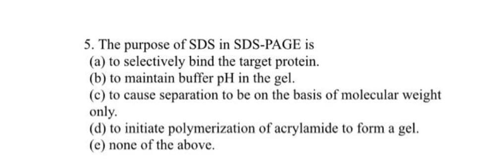 5. The purpose of SDS in SDS-PAGE is
(a) to selectively bind the target protein.
(b) to maintain buffer pH in the gel.
(c) to cause separation to be on the basis of molecular weight
only.
(d) to initiate polymerization of acrylamide to form a gel.
(e) none of the above.
