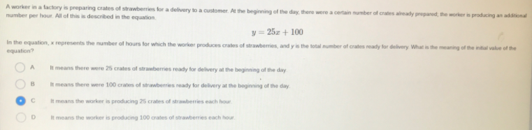 A worker in a factory is preparing crates of strawberries for a delivery to a customer. At the beginning of the day, there were a certain number of crates already prepared, the worker is producing an additional
number per hour. All of this is described in the equation.
y = 25z + 100
In the equation, x represents the number of hours for which the worker produces crates of strawberries, and y is the total number of crates ready for delivery What is the meaning of the initial value of the
equation?
A
It means there were 25 crates of strawberries ready for delivery at the beginning of the day
B
It means there were 100 crates of strawberries ready for delivery at the beginning of the day
It means the worker is producing 25 crates of strawberries each hour.
It means the worker is producing 100 crates of strawberries each hour.
