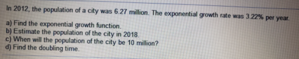 In 2012, the population of a city was 6.27 million. The exponential growth rate was 3.22% per year.
a) Find the exponential growth function.
b) Estimate the population of the city in 2018.
c) When will the population of the city be 10 million?
d) Find the doubling time.
