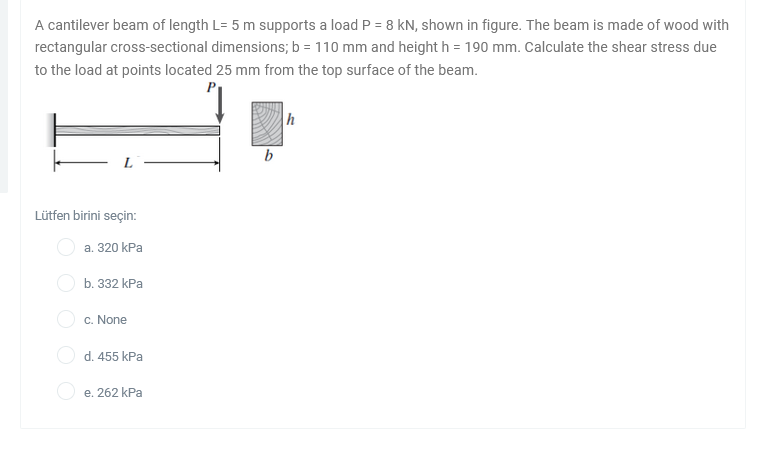 A cantilever beam of length L= 5 m supports a load P = 8 kN, shown in figure. The beam is made of wood with
rectangular cross-sectional dimensions; b = 110 mm and height h = 190 mm. Calculate the shear stress due
to the load at points located 25 mm from the top surface of the beam.
P
h
Lütfen birini seçin:
а. 320 kPa
b. 332 kPa
c. None
d. 455 kPa
e. 262 kPa
O O O
