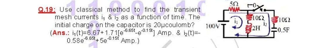 50
Q.19: Use classical method to find the transient
mesh currents i, & i, as a function of time. The
initial charge on the capacitor is 20ucoulomb?
(Ans.: (t)=6.67+1.71[e .85t e01%] Amp. & iz(t)=-
0.58e-6.65t+ 5e 0.15t
102 102
100V
12
2H
0.5F
Amp.)
