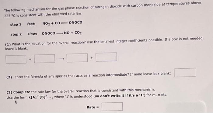 The following mechanism for the gas phase reaction of nitrogen dioxide with carbon monoxide at temperatures above
225 °C is consistent with the observed rate law.
step 1
fast:
NO₂ + CO ONOCO
step 2
slow:
ONOCO
NO + CO₂
(1) What is the equation for the overall reaction? Use the smallest integer coefficients possible. If a box is not needed,
leave it blank.
+
(2) Enter the formula of any species that acts as a reaction intermediate? If none leave box blank:
(3) Complete the rate law for the overall reaction that is consistent with this mechanism.
Use the form k[A]m [B]"..., where '1' is understood (so don't write it if it's a '1') for m, n etc.
Rate =
