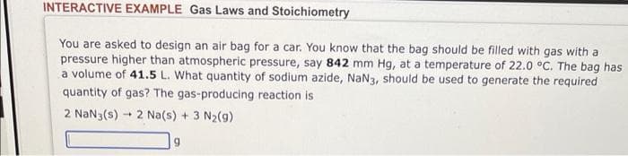 INTERACTIVE EXAMPLE Gas Laws and Stoichiometry
You are asked to design an air bag for a car. You know that the bag should be filled with gas with a
pressure higher than atmospheric pressure, say 842 mm Hg, at a temperature of 22.0 °C. The bag has
a volume of 41.5 L. What quantity of sodium azide, NaN3, should be used to generate the required
quantity of gas? The gas-producing reaction is
2 NaN3(s)
-
2 Na(s) + 3 N₂(g)
9