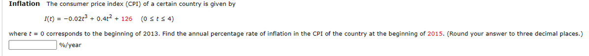 Inflation The consumer price index (CPI) of a certain country is given by
I(t) = -0.02t³ + 0.4+² + 126
(0 ≤ t ≤ 4)
of 2013. Find the annual percentage rate of inflation in the CPI of the country at the beginning of 2015. (Round your answer to three decimal places.)
where t = 0 corresponds to the beginning
%/year