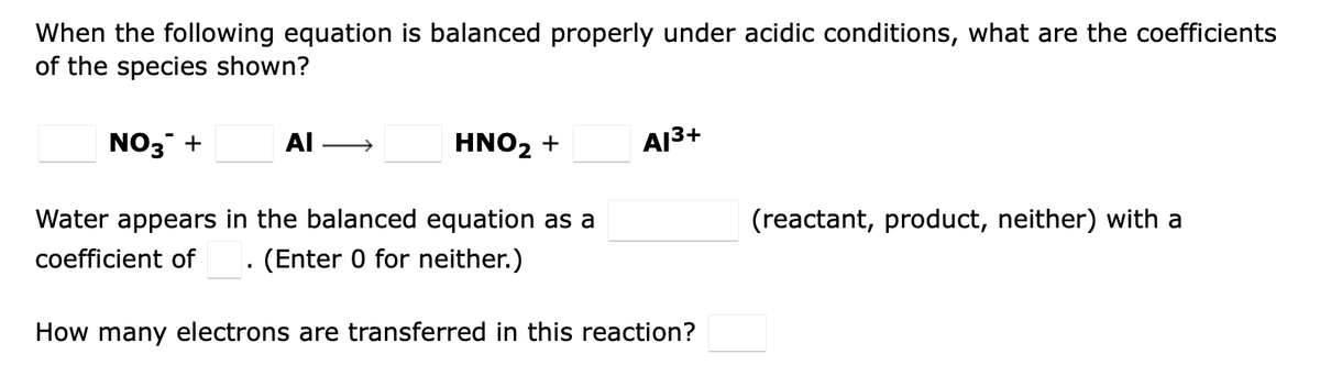 When the following equation is balanced properly under acidic conditions, what are the coefficients
of the species shown?
NO3 +
AI
HNO₂ +
Al³+
Water appears in the balanced equation as a
coefficient of (Enter 0 for neither.)
(reactant, product, neither) with a
How many electrons are transferred in this reaction?