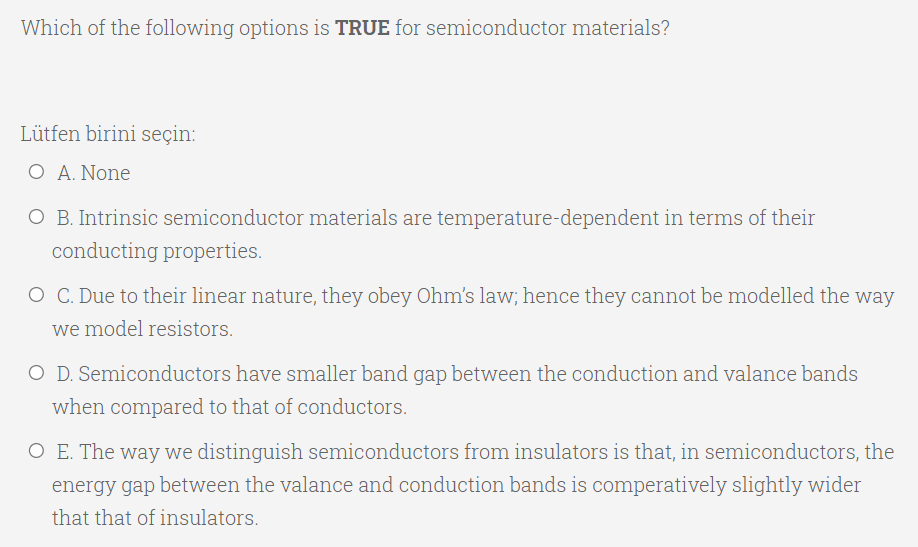 Which of the following options is TRUE for semiconductor materials?
Lütfen birini seçin:
Ο Α. None
O B. Intrinsic semiconductor materials are temperature-dependent in terms of their
conducting properties.
O C. Due to their linear nature, they obey Ohm's law; hence they cannot be modelled the way
we model resistors.
O D. Semiconductors have smaller band gap between the conduction and valance bands
when compared to that of conductors.
O E. The way we distinguish semiconductors from insulators is that, in semiconductors, the
energy gap between the valance and conduction bands is comperatively slightly wider
that that of insulators.
