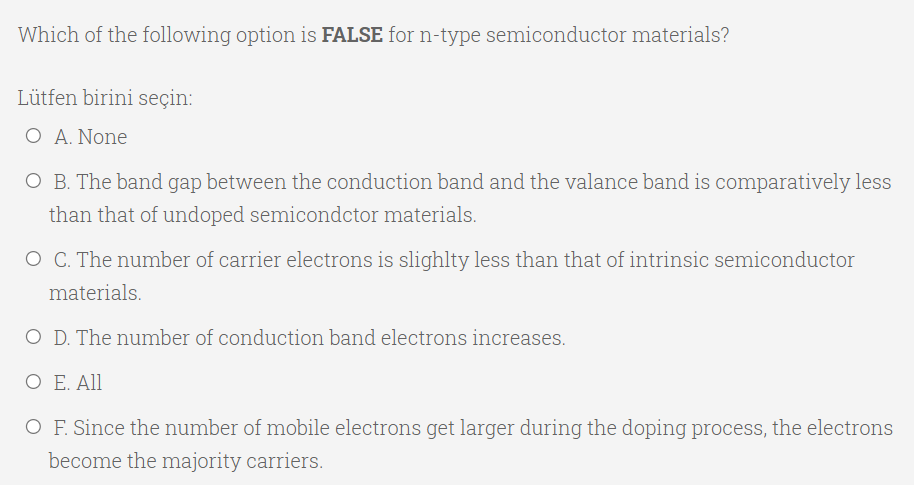 Which of the following option is FALSE for n-type semiconductor materials?
Lütfen birini seçin:
O A. None
O B. The band gap between the conduction band and the valance band is comparatively less
than that of undoped semicondctor materials.
O C. The number of carrier electrons is slighlty less than that of intrinsic semiconductor
materials.
O D. The number of conduction band electrons increases.
O E. All
O F. Since the number of mobile electrons get larger during the doping process, the electrons
become the majority carriers.

