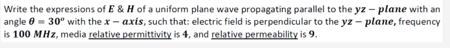 Write the expressions of E & H of a uniform plane wave propagating parallel to the yz – plane with an
angle 0 = 30° with the x – axis, such that: electric field is perpendicular to the yz – plane, frequency
is 100 MHz, media relative permittivity is 4, and relative permeability is 9.
