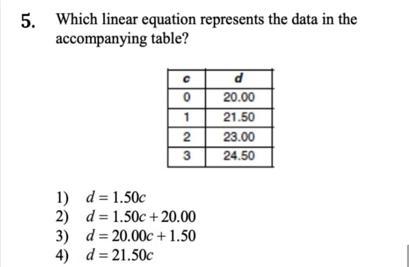 Which linear equation represents the data in the
accompanying table?
20.00
1
21.50
23.00
3
24.50
1) d = 1.50c
2) d = 1.50c +20.00
3) d= 20.00c + 1.50
4) d= 21.50c
%3D
5.
