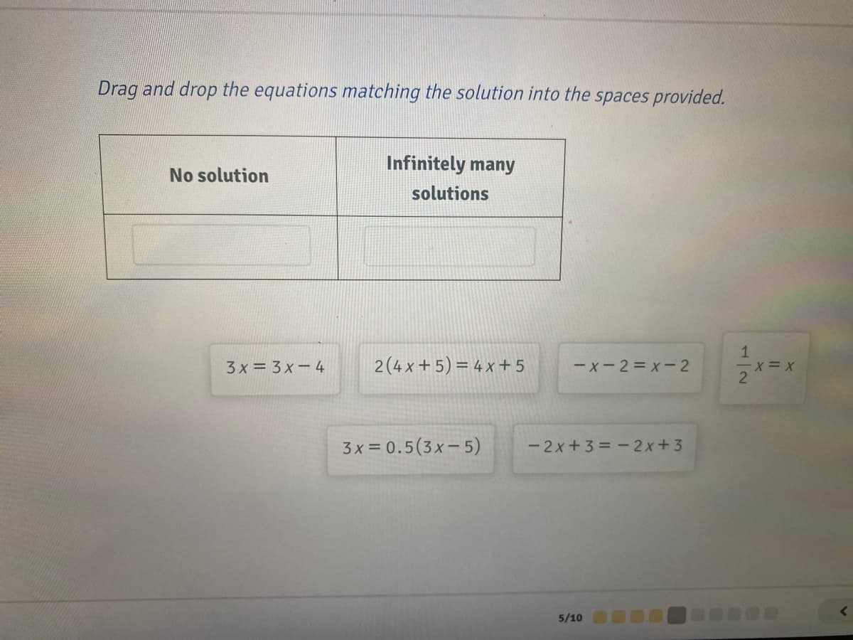 Drag and drop the equations matching the solution into the spaces provided.
Infinitely many
No solution
solutions
3 x = 3 x-4
2(4 x + 5) = 4 x + 5
ーx-2=x-2
-x= X
3x = 0.5(3x- 5)
- 2x+3 = -2x+3
<>
5/10
12
