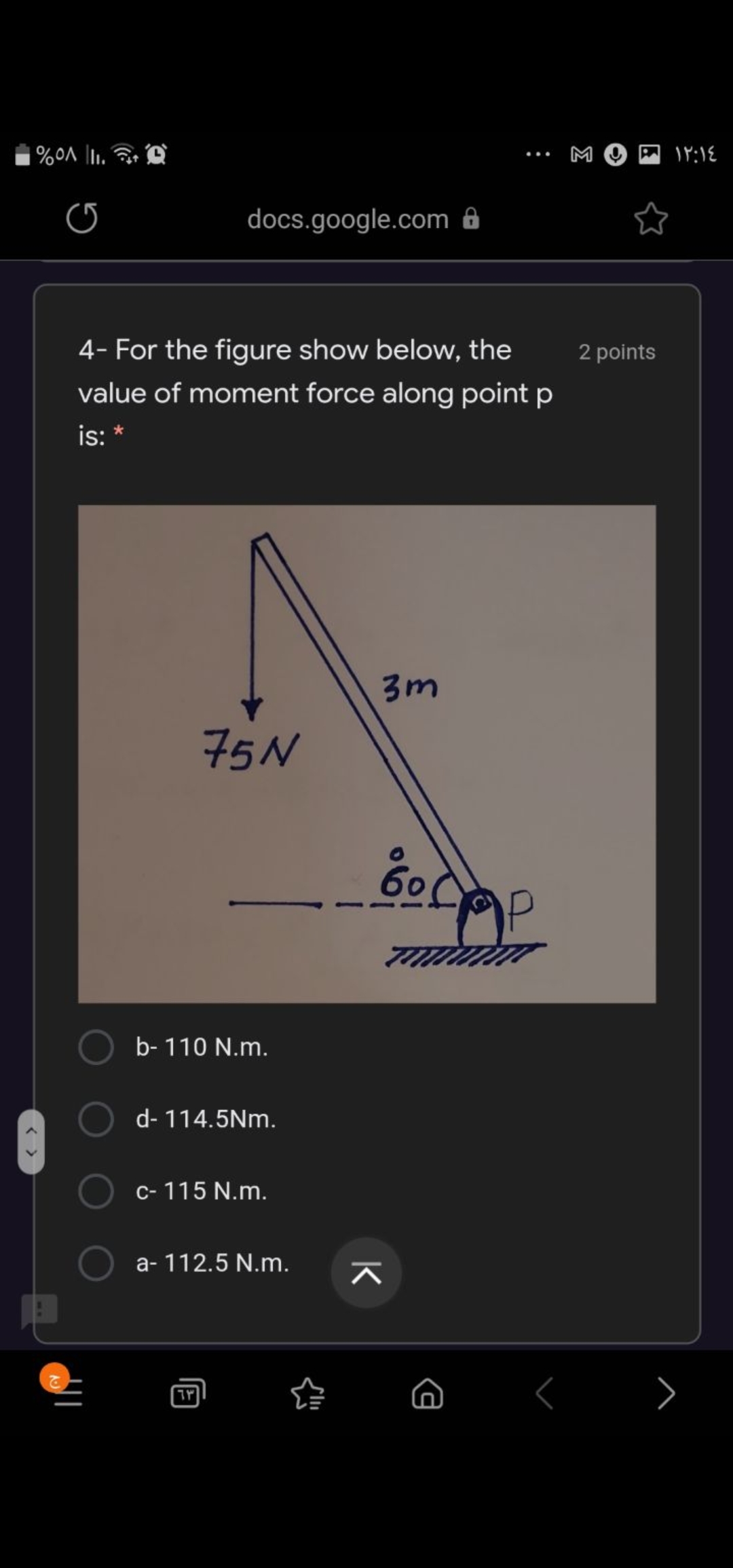 M
...
docs.google.com ô
4- For the figure show below, the
2 points
value of moment force along point p
is: *
3m
75N
60
b- 110 N.m.
d- 114.5Nm.
c- 115 N.m.
a- 112.5 N.m.
< >
K
