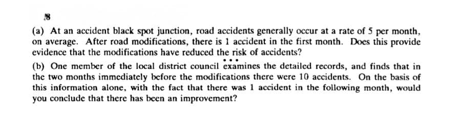 28
(a) At an accident black spot junction, road accidents generally occur at a rate of 5 per month,
on average. After road modifications, there is 1 accident in the first month. Does this provide
evidence that the modifications have reduced the risk of accidents?
(b) One member of the local district council examines the detailed records, and finds that in
the two months immediately before the modifications there were 10 accidents. On the basis of
this information alone, with the fact that there was 1 accident in the following month, would
you conclude that there has been an improvement?