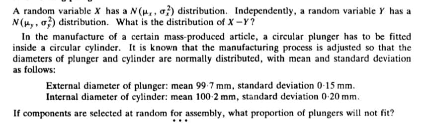 A random variable X has a N(p., 2) distribution. Independently, a random variable Y has a
N (μy, σ3) distribution. What is the distribution of X-Y?
In the manufacture of a certain mass-produced article, a circular plunger has to be fitted
inside a circular cylinder. It is known that the manufacturing process is adjusted so that the
diameters of plunger and cylinder are normally distributed, with mean and standard deviation
as follows:
External diameter of plunger: mean 99-7 mm, standard deviation 0-15 mm.
Internal diameter of cylinder: mean 100-2 mm, standard deviation 0-20 mm.
If components are selected at random for assembly, what proportion of plungers will not fit?