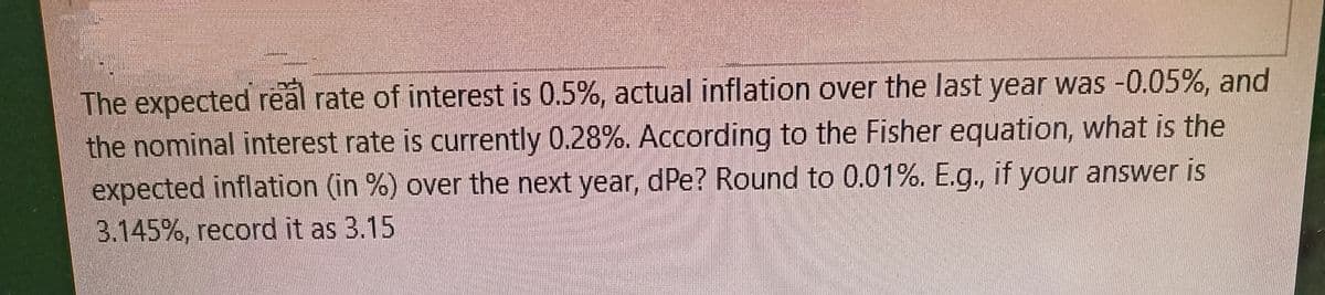 The expected real rate of interest is 0.5%, actual inflation over the last year was -0.05%, and
the nominal interest rate is currently 0.28%. According to the Fisher equation, what is the
expected inflation (in %) over the next year, dPe? Round to 0.01%. E.g., if your answer is
3.145%, record it as 3.15