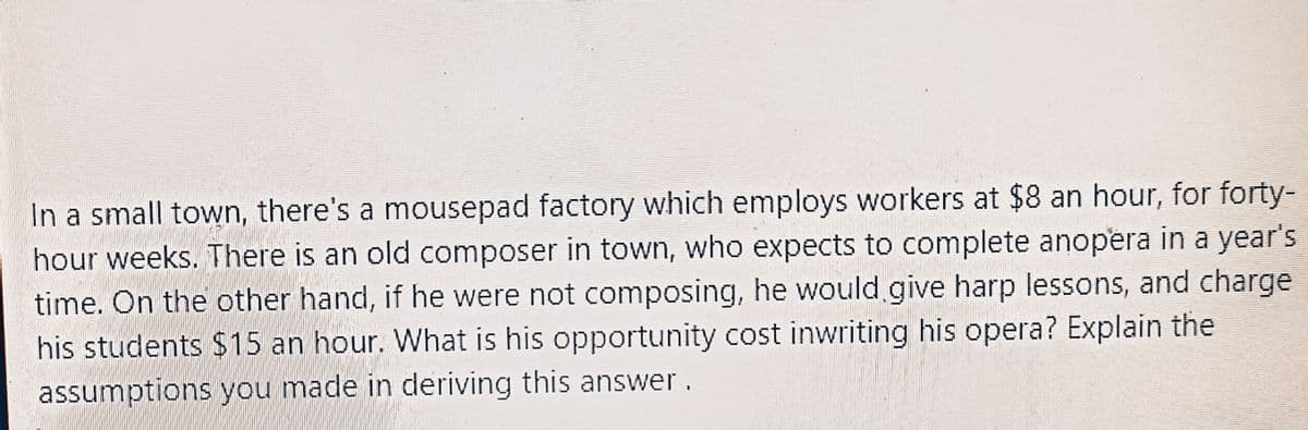 In a small town, there's a mousepad factory which employs workers at $8 an hour, for forty-
hour weeks. There is an old composer in town, who expects to complete anopera in a year's
time. On the other hand, if he were not composing, he would give harp lessons, and charge
his students $15 an hour. What is his opportunity cost inwriting his opera? Explain the
assumptions you made in deriving this answer.